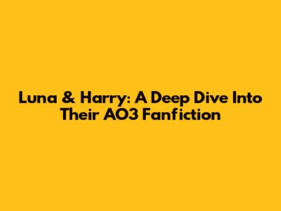 Luna & Harry: A Deep Dive Into Their AO3 Fanfiction