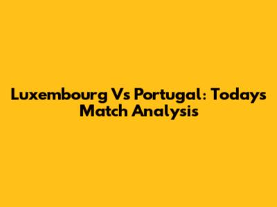 Luxembourg Vs Portugal: Today's Match Analysis