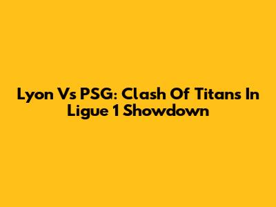 Lyon Vs PSG: Clash Of Titans In Ligue 1 Showdown