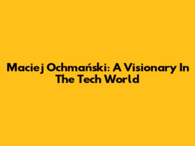 Maciej Ochmański: A Visionary In The Tech World