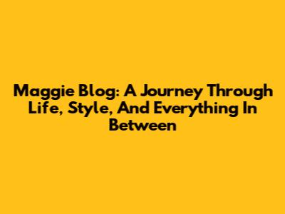 Maggie Blog: A Journey Through Life, Style, And Everything In Between