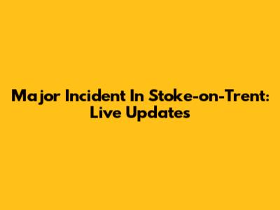 Major Incident In Stoke-on-Trent: Live Updates