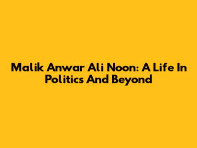 Malik Anwar Ali Noon: A Life In Politics And Beyond
