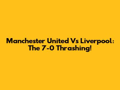 Manchester United Vs Liverpool: The 7-0 Thrashing!
