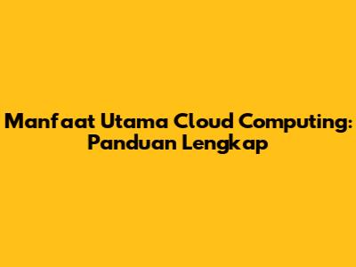 Manfaat Utama Cloud Computing: Panduan Lengkap