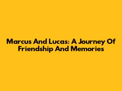 Marcus And Lucas: A Journey Of Friendship And Memories
