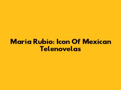Maria Rubio: Icon Of Mexican Telenovelas