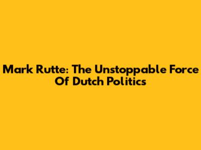 Mark Rutte: The Unstoppable Force Of Dutch Politics