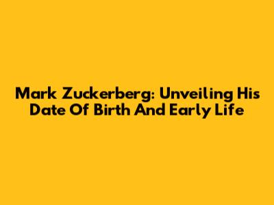 Mark Zuckerberg: Unveiling His Date Of Birth And Early Life