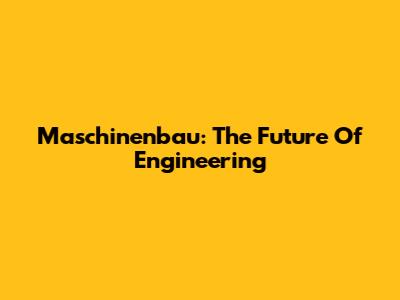 Maschinenbau: The Future Of Engineering