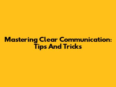 Mastering Clear Communication: Tips And Tricks