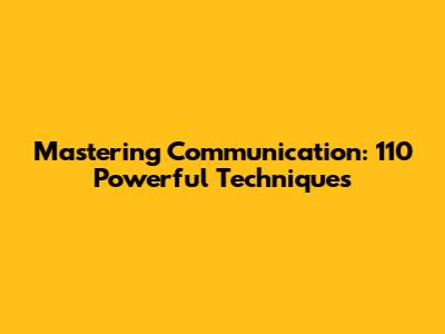 Mastering Communication: 110 Powerful Techniques