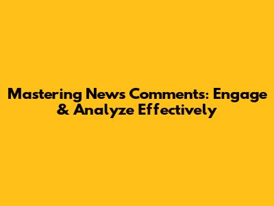 Mastering News Comments: Engage & Analyze Effectively