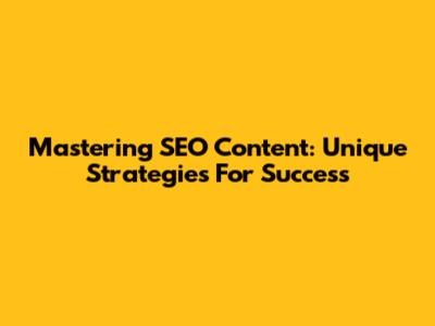 Mastering SEO Content: Unique Strategies For Success