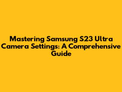 Mastering Samsung S23 Ultra Camera Settings: A Comprehensive Guide