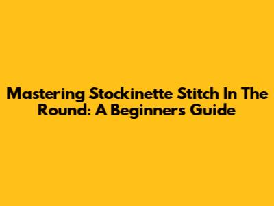Mastering Stockinette Stitch In The Round: A Beginner's Guide