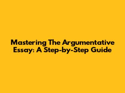 Mastering The Argumentative Essay: A Step-by-Step Guide