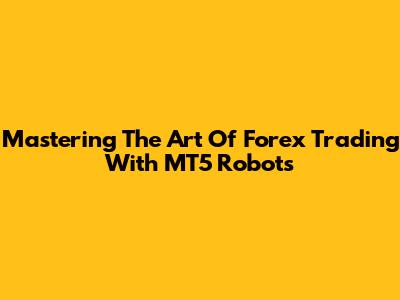 Mastering The Art Of Forex Trading With MT5 Robots