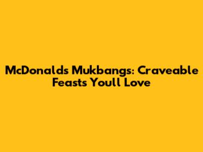 McDonald's Mukbangs: Craveable Feasts You'll Love