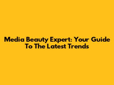 Media Beauty Expert: Your Guide To The Latest Trends