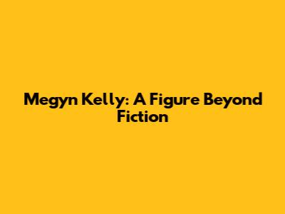 Megyn Kelly: A Figure Beyond Fiction