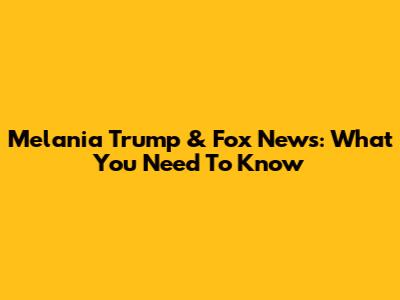 Melania Trump & Fox News: What You Need To Know