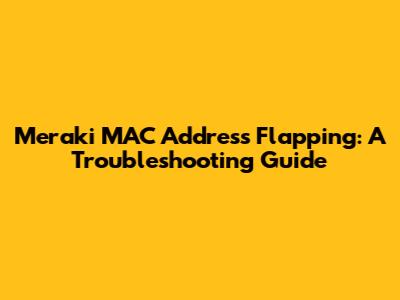Meraki MAC Address Flapping: A Troubleshooting Guide
