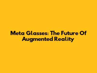 Meta Glasses: The Future Of Augmented Reality