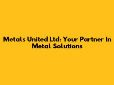 Metals United Ltd: Your Partner In Metal Solutions