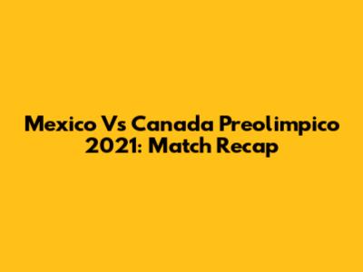 Mexico Vs Canada Preolimpico 2021: Match Recap