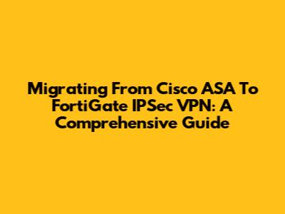 Migrating From Cisco ASA To FortiGate IPSec VPN: A Comprehensive Guide