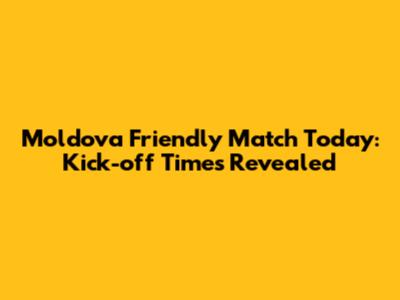Moldova Friendly Match Today: Kick-off Times Revealed