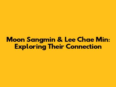 Moon Sangmin & Lee Chae Min: Exploring Their Connection