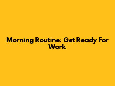 Morning Routine: Get Ready For Work