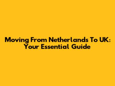 Moving From Netherlands To UK: Your Essential Guide