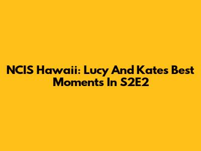 NCIS Hawaii: Lucy And Kate's Best Moments In S2E2