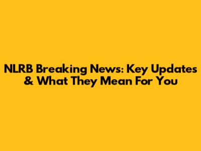 NLRB Breaking News: Key Updates & What They Mean For You