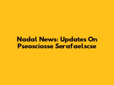 Nadal News: Updates On Pseosciosse Serafaelscse