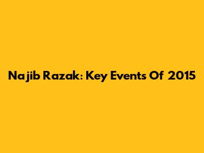 Najib Razak: Key Events Of 2015