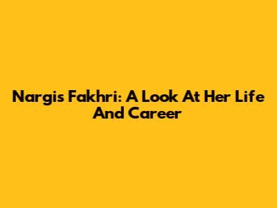 Nargis Fakhri: A Look At Her Life And Career