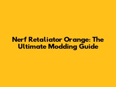 Nerf Retaliator Orange: The Ultimate Modding Guide