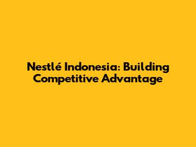 Nestlé Indonesia: Building Competitive Advantage