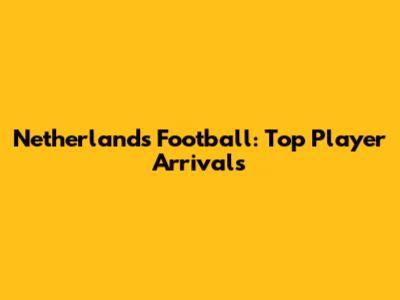 Netherlands Football: Top Player Arrivals