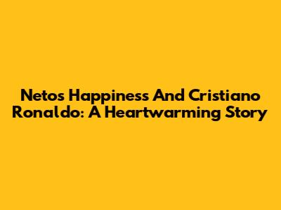 Neto's Happiness And Cristiano Ronaldo: A Heartwarming Story