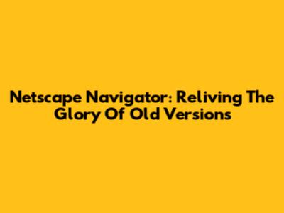 Netscape Navigator: Reliving The Glory Of Old Versions