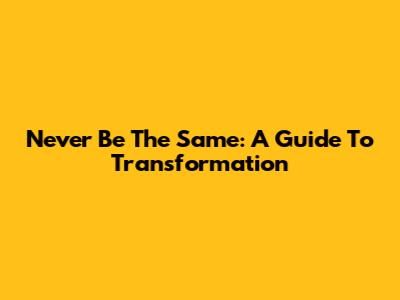 Never Be The Same: A Guide To Transformation