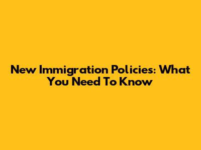 New Immigration Policies: What You Need To Know
