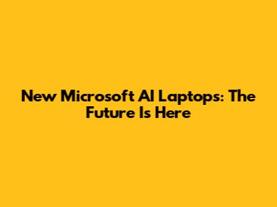 New Microsoft AI Laptops: The Future Is Here