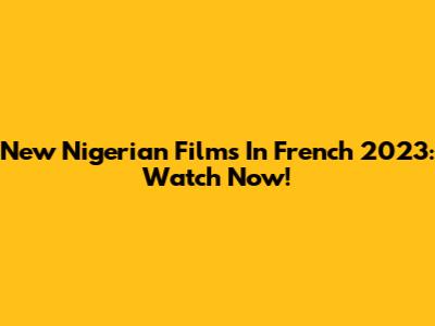 New Nigerian Films In French 2023: Watch Now!