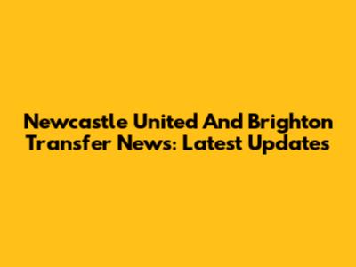 Newcastle United And Brighton Transfer News: Latest Updates